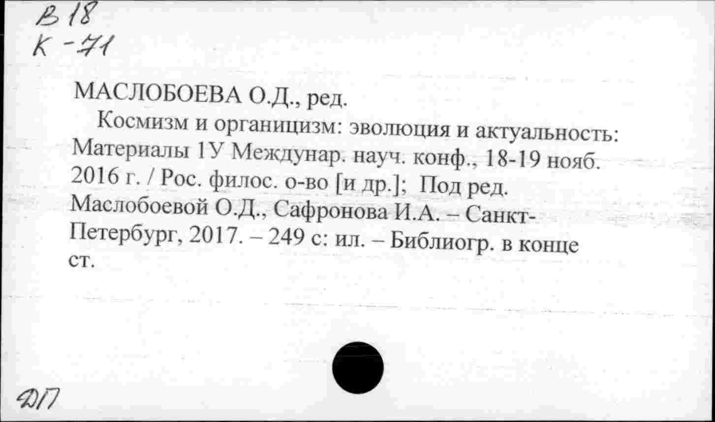 ﻿£ГГ К
МАСЛОБОЕВ А О.Д., ред.
Космизм и органицизм: эволюция и актуальность: Материалы 1У Междунар. науч. конф.. 18-19 нояб. 2016 I. / Рос. филос. о-во [и др.]; Под ред. Маслобоевой О.Д.. Сафронова И.А. - Санкт-Петербург, 2017. - 249 с: ил. - Библиогр. в конце ст.
ЯП